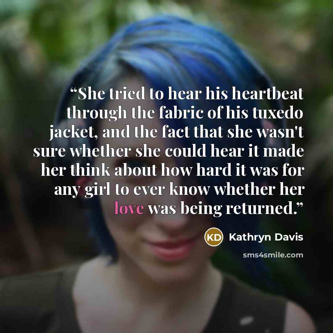 “She tried to hear his heartbeat through the fabric of his tuxedo jacket, and the fact that she wasn't sure whether she could hear it made her think about how hard it was for any girl to ever know whether her love was being returned.” quote by Kathryn Davis