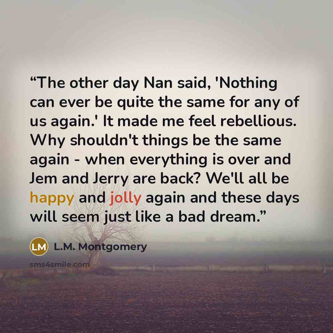 “The other day Nan said, 'Nothing can ever be quite the same for any of us again.' It made me feel rebellious. Why shouldn't things be the same again - when everything is over and Jem and Jerry are back? We'll all be happy and jolly again and these days will seem just like a bad dream.” quote by L.M. Montgomery