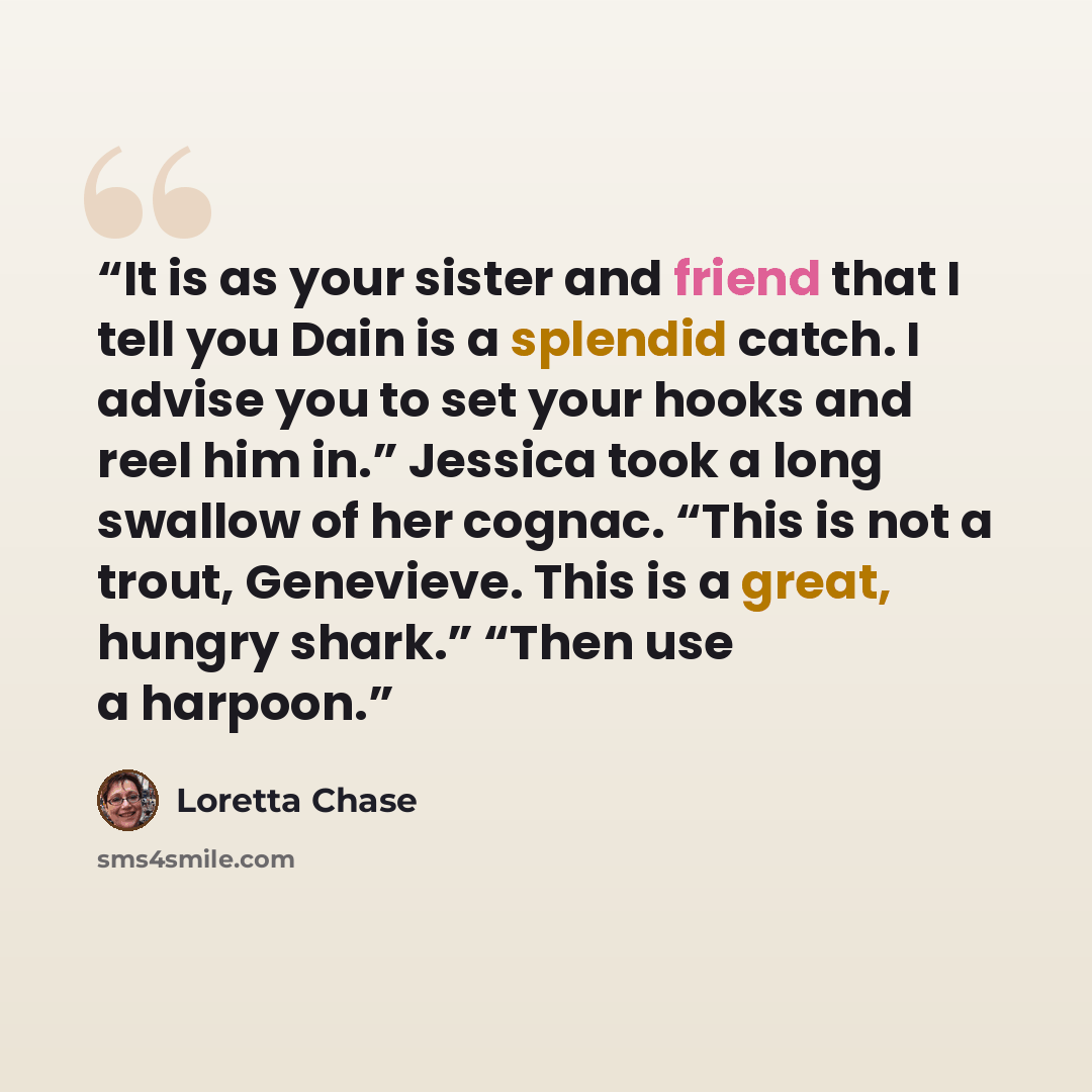 “It is as your sister and friend that I tell you Dain is a splendid catch. I advise you to set your hooks and reel him in.” Jessica took a long swallow of her cognac. “This is not a trout, Genevieve. This is a great, hungry shark.” “Then use a harpoon.” quote by Loretta Chase