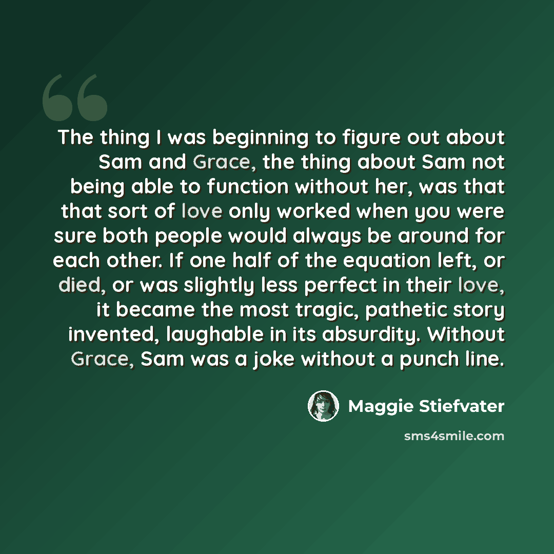 “The thing I was beginning to figure out about Sam and Grace, the thing about Sam not being able to function without her, was that that sort of love only worked when you were sure both people would always be around for each other. If one half of the equation left, or died, or was slightly less…” quote by Maggie Stiefvater