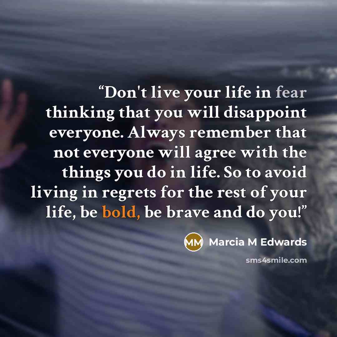 “Don't live your life in fear thinking that you will disappoint everyone. Always remember that not everyone will agree with the things you do in life. So to avoid living in regrets for the rest of your life, be bold, be brave and do you!” quote by Marcia M Edwards