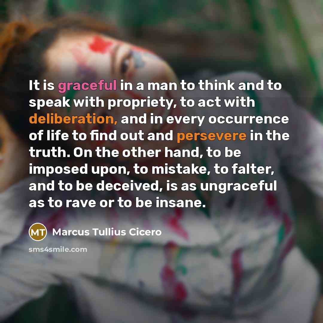 “It is graceful in a man to think and to speak with propriety, to act with deliberation, and in every occurrence of life to find out and persevere in the truth. On the other hand, to be imposed upon, to mistake, to falter, and to be deceived, is as ungraceful as to rave or to be insane.” quote by Marcus Tullius Cicero