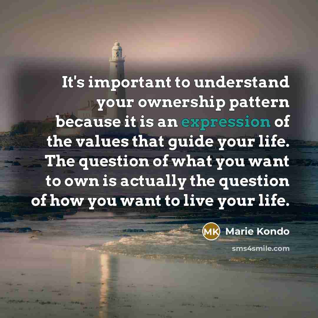 “It's important to understand your ownership pattern because it is an expression of the values that guide your life. The question of what you want to own is actually the question of how you want to live your life.” quote by Marie Kondo