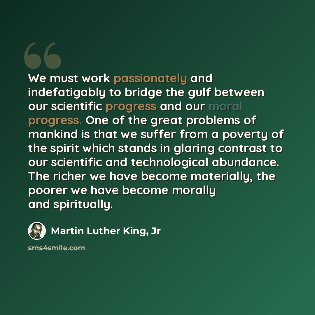 “We must work passionately and indefatigably to bridge the gulf between our scientific progress and our moral progress. One of the great problems of mankind is that we suffer from a poverty of the spirit which stands in glaring contrast to our scientific and technological abundance. The richer we…” quote by Martin Luther King, Jr