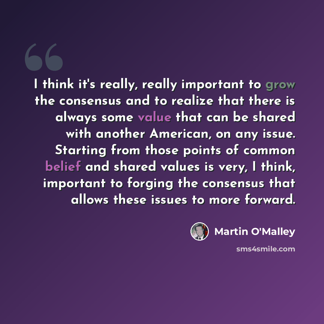 “I think it's really, really important to grow the consensus and to realize that there is always some value that can be shared with another American, on any issue. Starting from those points of common belief and shared values is very, I think, important to forging the consensus that allows these…” quote by Martin O'Malley