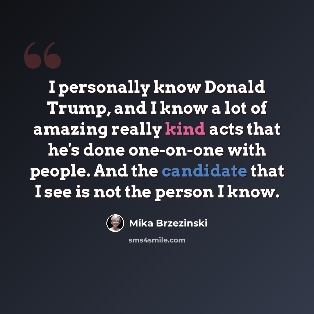 “I personally know Donald Trump, and I know a lot of amazing really kind acts that he's done one-on-one with people. And the candidate that I see is not the person I know.” quote by Mika Brzezinski