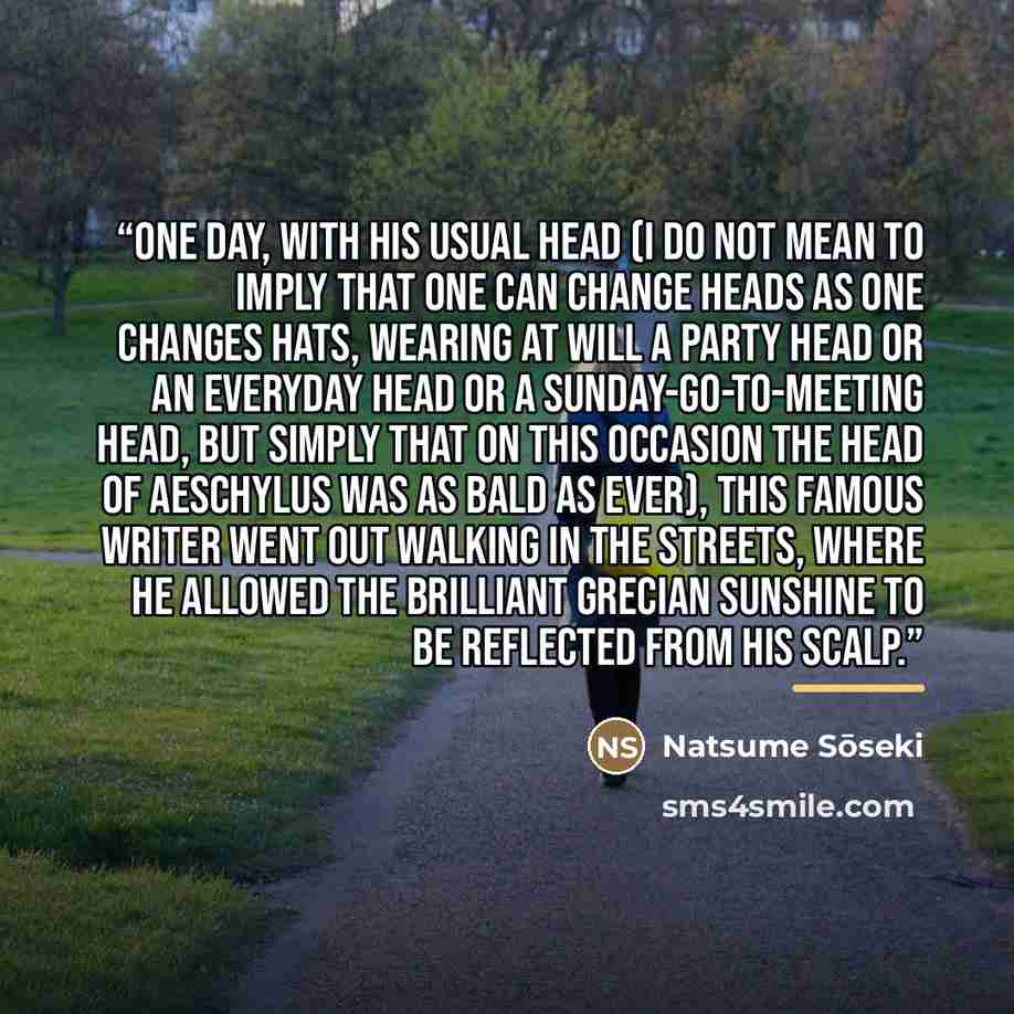 “One day, with his usual head (I do not mean to imply that one can change heads as one changes hats, wearing at will a party head or an everyday head or a Sunday-go-to-meeting head, but simply that on this occasion the head of Aeschylus was as bald as ever), this famous writer went out walking in…” quote by Natsume Sōseki