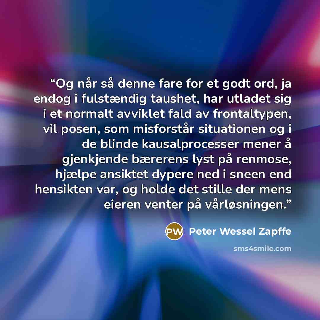 “Og når så denne fare for et godt ord, ja endog i fulstændig taushet, har utladet sig i et normalt avviklet fald av frontaltypen, vil posen, som misforstår situationen og i de blinde kausalprocesser mener å gjenkjende bærerens lyst på renmose, hjælpe ansiktet dypere ned i sneen end hensikten var…” quote by Peter Wessel Zapffe