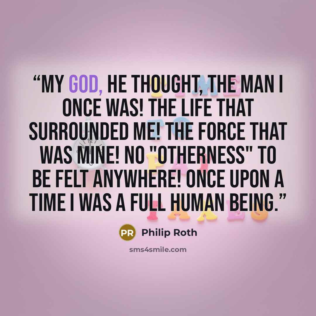 “My God, he thought, the man I once was! The life that surrounded me! The force that was mine! No "otherness" to be felt anywhere! Once upon a time I was a full human being.” quote by Philip Roth