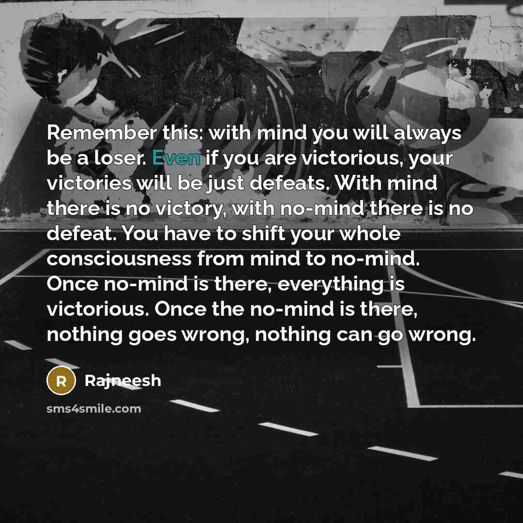 “Remember this: with mind you will always be a loser. Even if you are victorious, your victories will be just defeats. With mind there is no victory, with no-mind there is no defeat. You have to shift your whole consciousness from mind to no-mind. Once no-mind is there, everything is victorious…” quote by Rajneesh