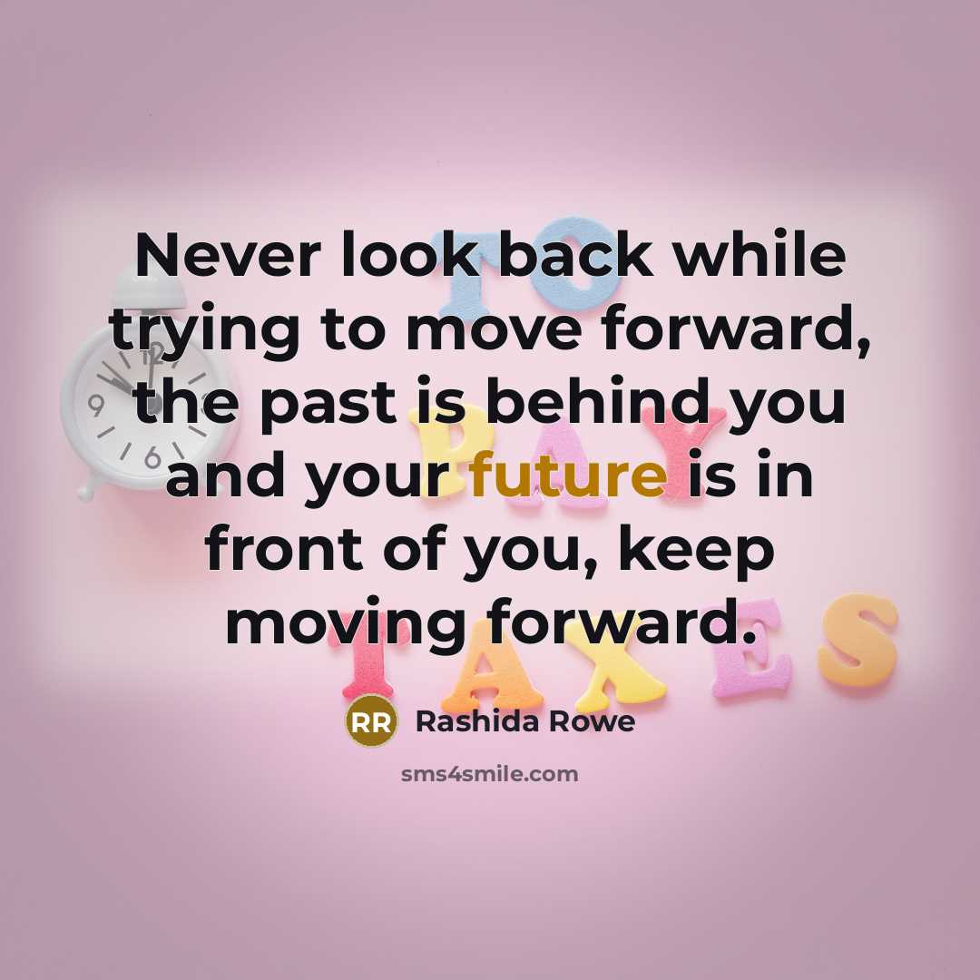 “Never look back while trying to move forward, the past is behind you and your future is in front of you, keep moving forward.” quote by Rashida Rowe