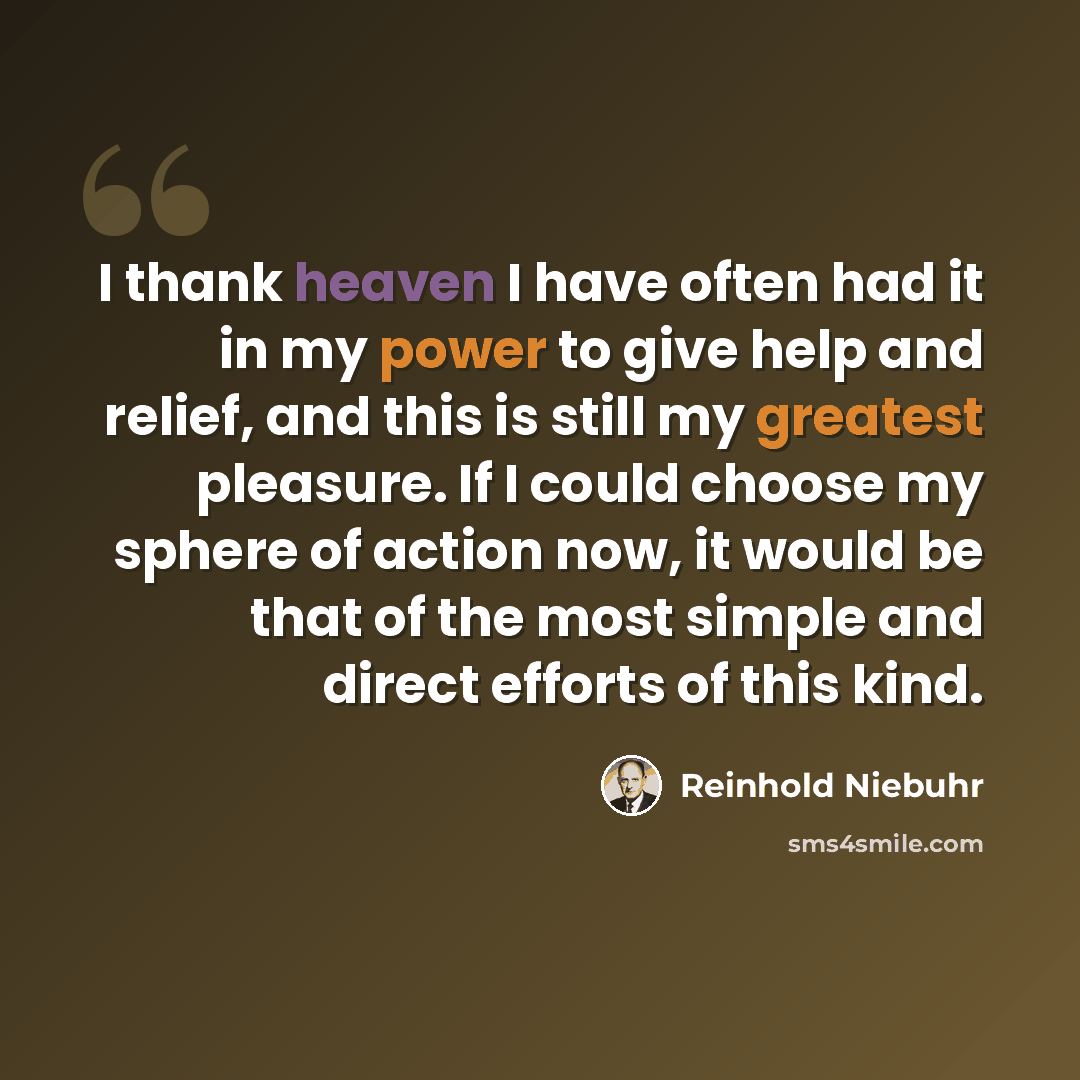 “I thank heaven I have often had it in my power to give help and relief, and this is still my greatest pleasure. If I could choose my sphere of action now, it would be that of the most simple and direct efforts of this kind.” quote by Reinhold Niebuhr