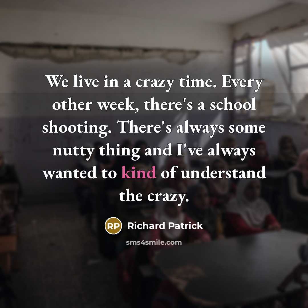 “We live in a crazy time. Every other week, there's a school shooting. There's always some nutty thing and I've always wanted to kind of understand the crazy.” quote by Richard Patrick