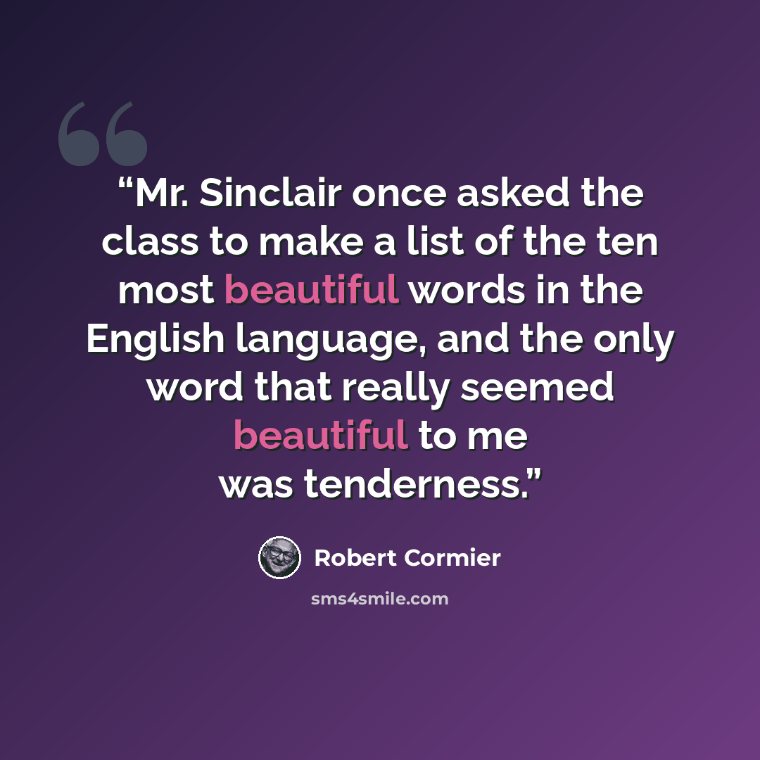 “Mr. Sinclair once asked the class to make a list of the ten most beautiful words in the English language, and the only word that really seemed beautiful to me was tenderness.” quote by Robert Cormier
