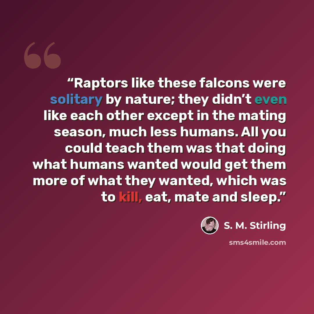 “Raptors like these falcons were solitary by nature; they didn’t even like each other except in the mating season, much less humans. All you could teach them was that doing what humans wanted would get them more of what they wanted, which was to kill, eat, mate and sleep.” quote by S. M. Stirling