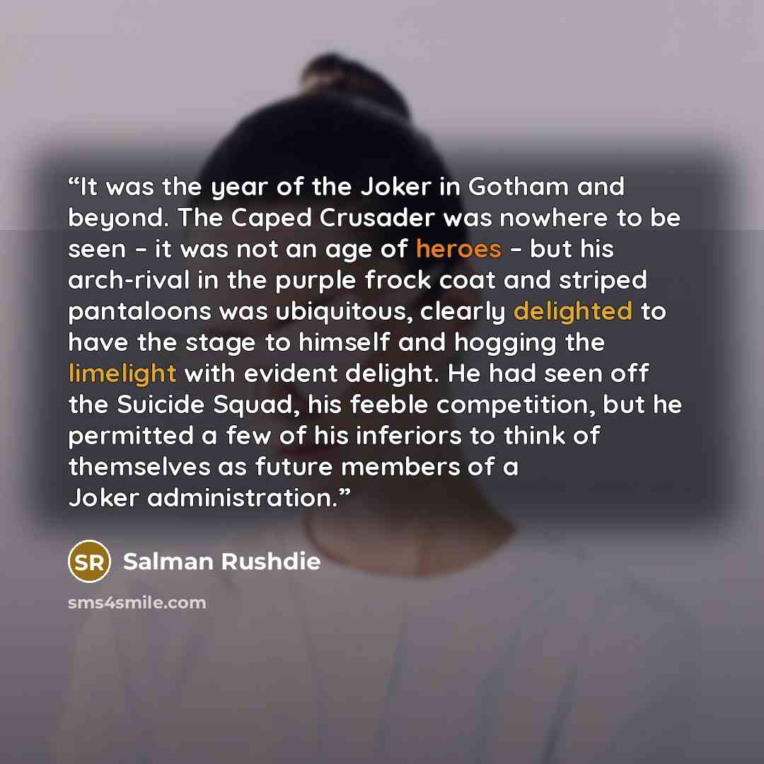 “It was the year of the Joker in Gotham and beyond. The Caped Crusader was nowhere to be seen – it was not an age of heroes – but his arch-rival in the purple frock coat and striped pantaloons was ubiquitous, clearly delighted to have the stage to himself and hogging the limelight with evident…” quote by Salman Rushdie