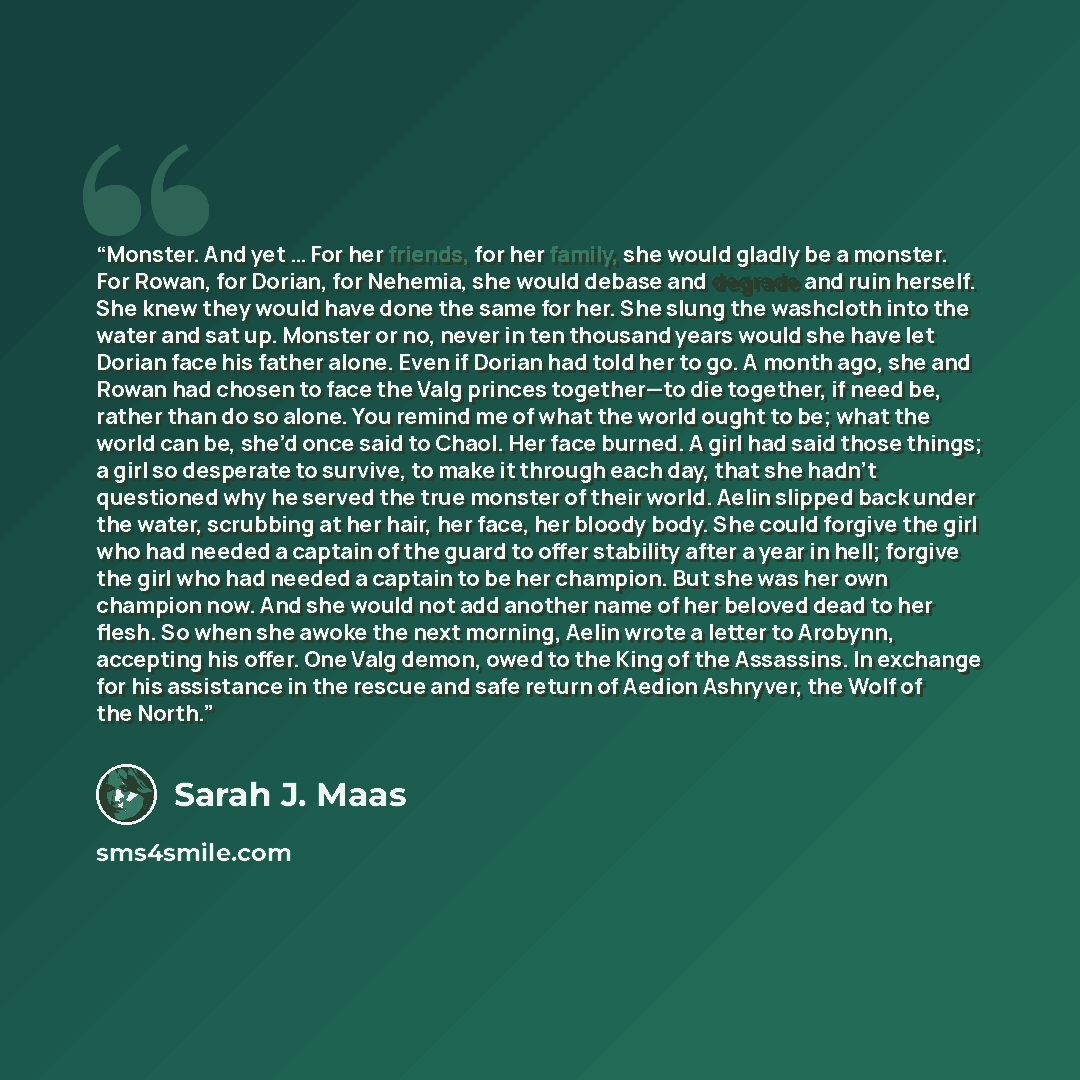 “Monster. And yet … For her friends, for her family, she would gladly be a monster. For Rowan, for Dorian, for Nehemia, she would debase and degrade and ruin herself. She knew they would have done the same for her. She slung the washcloth into the water and sat up. Monster or no, never in ten…” quote by Sarah J. Maas