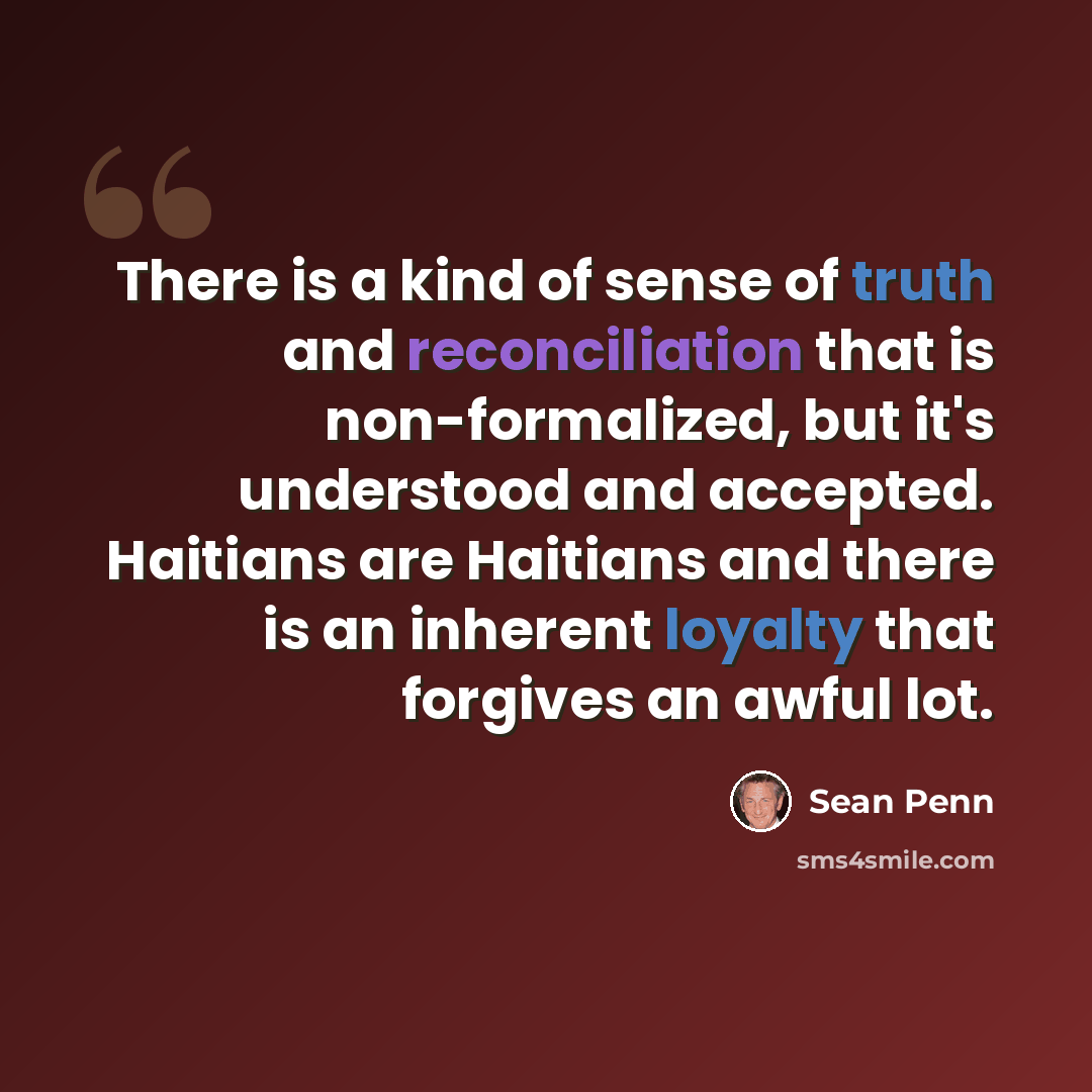 “There is a kind of sense of truth and reconciliation that is non-formalized, but it's understood and accepted. Haitians are Haitians and there is an inherent loyalty that forgives an awful lot.” quote by Sean Penn
