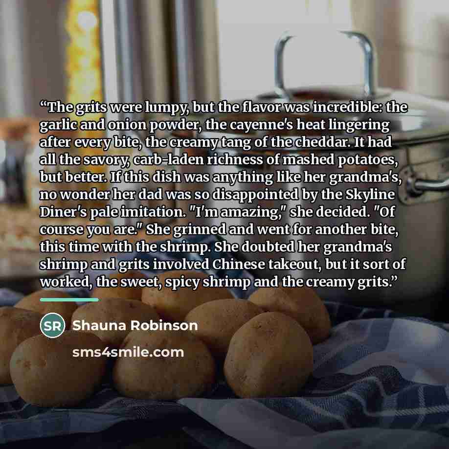 “The grits were lumpy, but the flavor was incredible: the garlic and onion powder, the cayenne's heat lingering after every bite, the creamy tang of the cheddar. It had all the savory, carb-laden richness of mashed potatoes, but better. If this dish was anything like her grandma's, no wonder her…” quote by Shauna Robinson