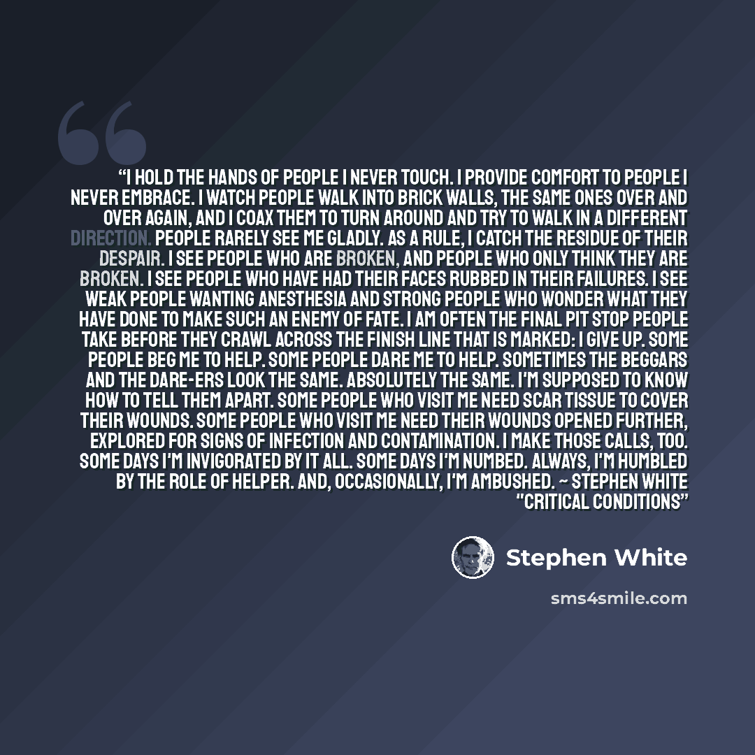 “I hold the hands of people I never touch. I provide comfort to people I never embrace. I watch people walk into brick walls, the same ones over and over again, and I coax them to turn around and try to walk in a different direction. People rarely see me gladly. As a rule, I catch the residue of…” quote by Stephen White