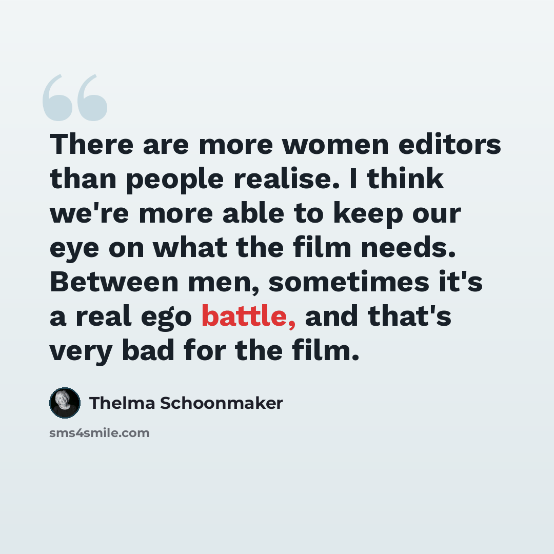“There are more women editors than people realise. I think we're more able to keep our eye on what the film needs. Between men, sometimes it's a real ego battle, and that's very bad for the film.” quote by Thelma Schoonmaker