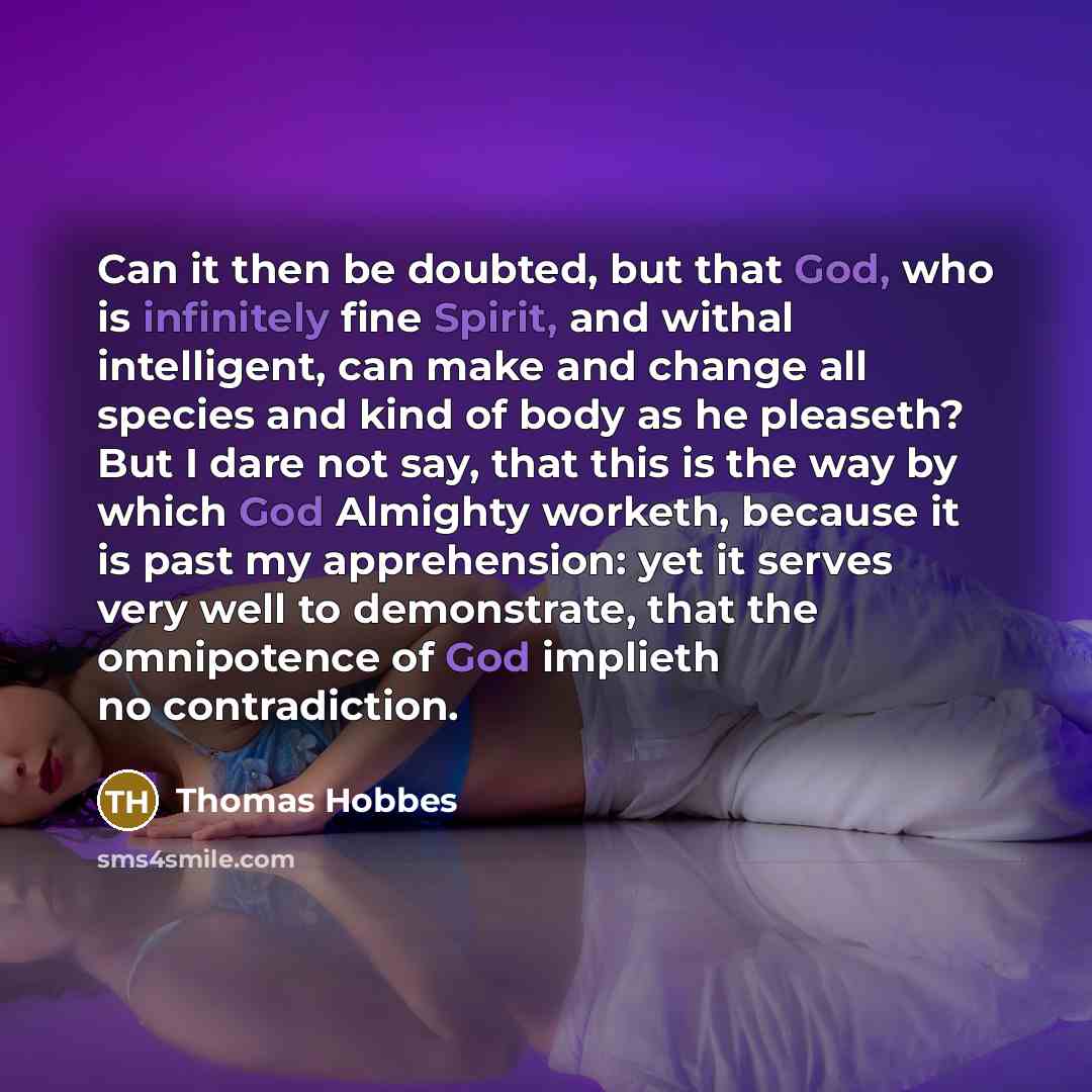 “Can it then be doubted, but that God, who is infinitely fine Spirit, and withal intelligent, can make and change all species and kind of body as he pleaseth? But I dare not say, that this is the way by which God Almighty worketh, because it is past my apprehension: yet it serves very well to…” quote by Thomas Hobbes