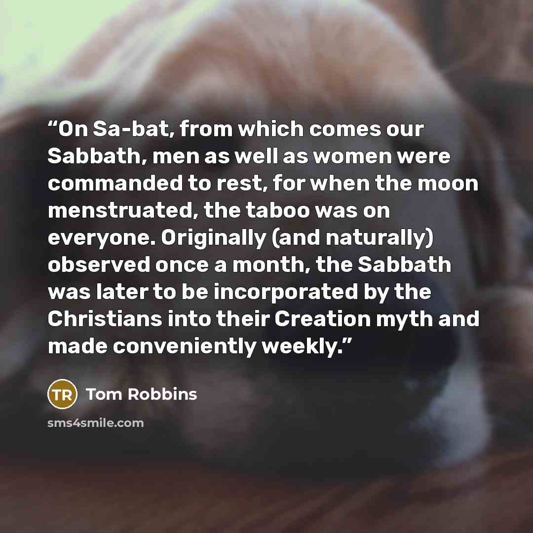 “On Sa-bat, from which comes our Sabbath, men as well as women were commanded to rest, for when the moon menstruated, the taboo was on everyone. Originally (and naturally) observed once a month, the Sabbath was later to be incorporated by the Christians into their Creation myth and made…” quote by Tom Robbins