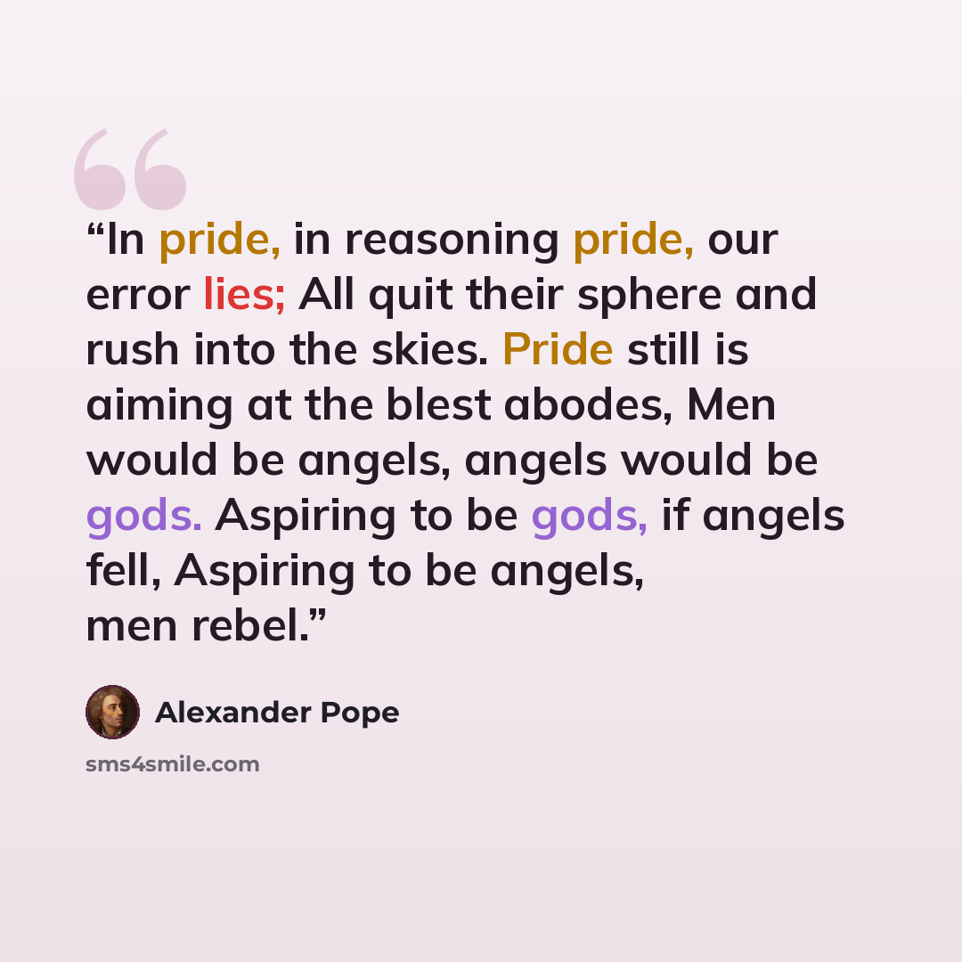 “In pride, in reasoning pride, our error lies; All quit their sphere and rush into the skies. Pride still is aiming at the blest abodes, Men would be angels, angels would be gods. Aspiring to be gods, if angels fell, Aspiring to be angels, men rebel.” quote by Alexander Pope