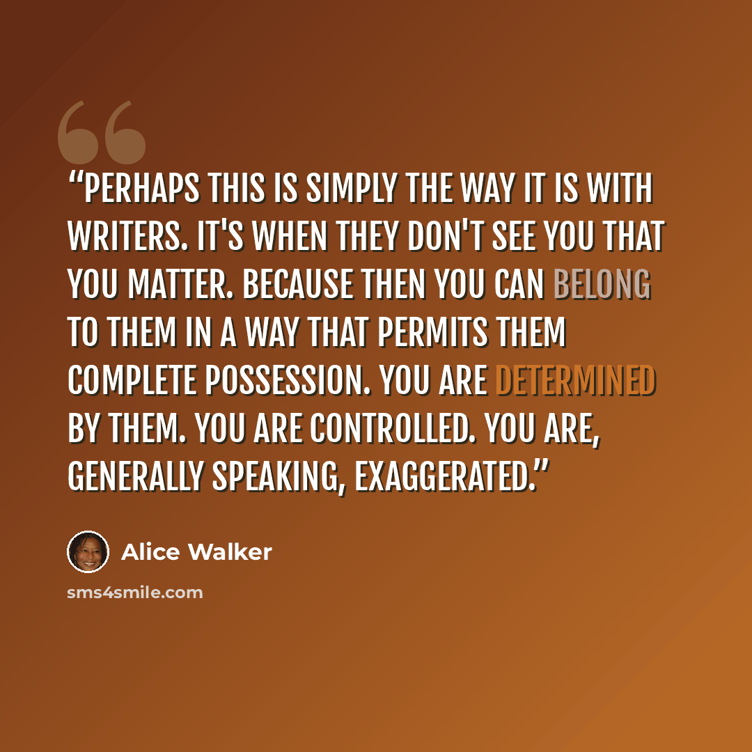 “Perhaps this is simply the way it is with writers. It's when they don't see you that you matter. Because then you can belong to them in a way that permits them complete possession. You are determined by them. You are controlled. You are, generally speaking, exaggerated.” quote by Alice Walker