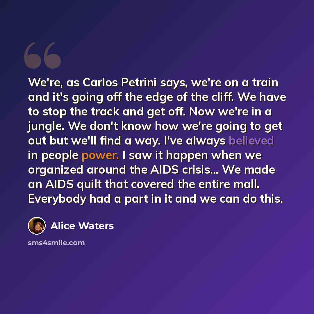 “We're, as Carlos Petrini says, we're on a train and it's going off the edge of the cliff. We have to stop the track and get off. Now we're in a jungle. We don't know how we're going to get out but we'll find a way. I've always believed in people power. I saw it happen when we organized around the…” quote by Alice Waters