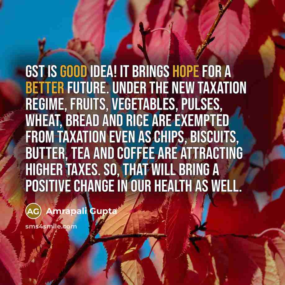 “GST is good idea! It brings hope for a better future. Under the new taxation regime, fruits, vegetables, pulses, wheat, bread and rice are exempted from taxation even as chips, biscuits, butter, tea and coffee are attracting higher taxes. So, that will bring a positive change in our health as well.” quote by Amrapali Gupta