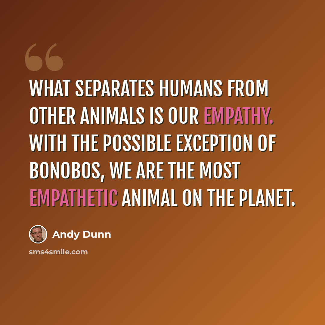 “What separates humans from other animals is our empathy. With the possible exception of bonobos, we are the most empathetic animal on the planet.” quote by Andy Dunn