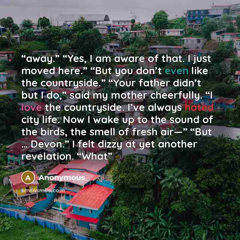 “away.” “Yes, I am aware of that. I just moved here.” “But you don’t even like the countryside.” “Your father didn’t but I do,” said my mother cheerfully. “I love the countryside. I’ve always hated city life. Now I wake up to the sound of the birds, the smell of fresh air—” “But … Devon.” I felt…” quote by Anonymous