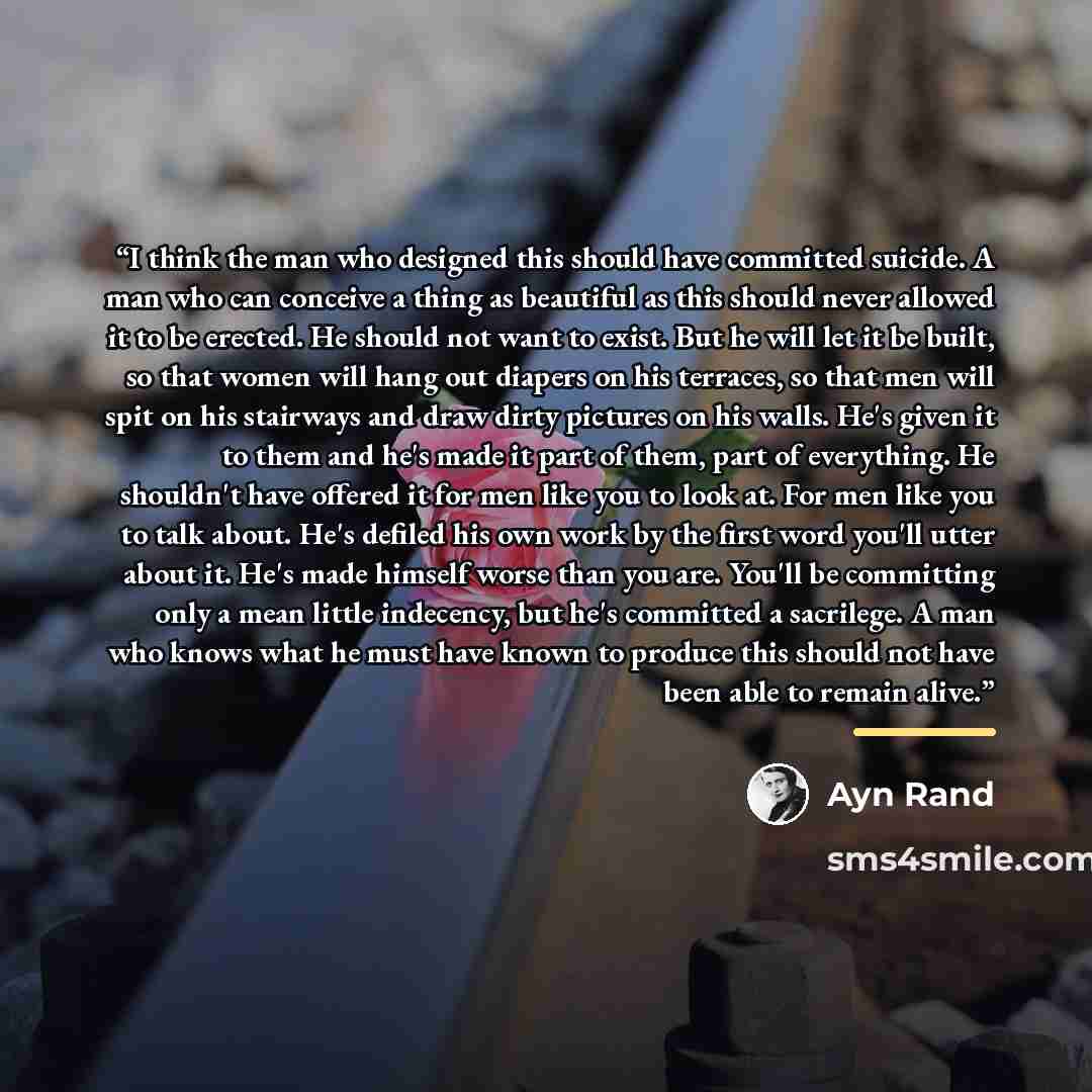 “I think the man who designed this should have committed suicide. A man who can conceive a thing as beautiful as this should never allowed it to be erected. He should not want to exist. But he will let it be built, so that women will hang out diapers on his terraces, so that men will spit on his…” quote by Ayn Rand