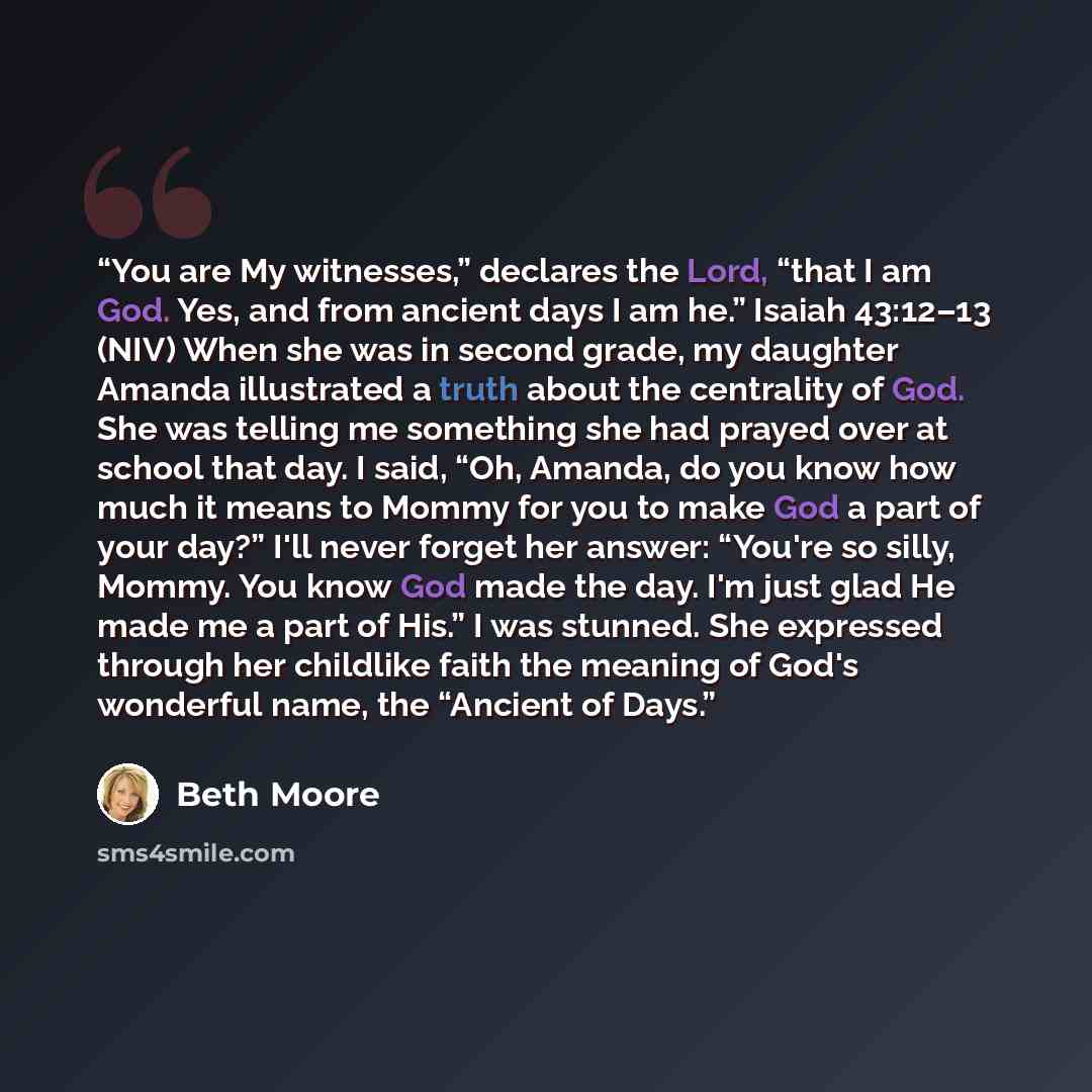 “You are My witnesses,” declares the Lord, “that I am God. Yes, and from ancient days I am he.” Isaiah 43:12–13 (NIV) When she was in second grade, my daughter Amanda illustrated a truth about the centrality of God. She was telling me something she had prayed over at school that day. I said, “Oh…” quote by Beth Moore