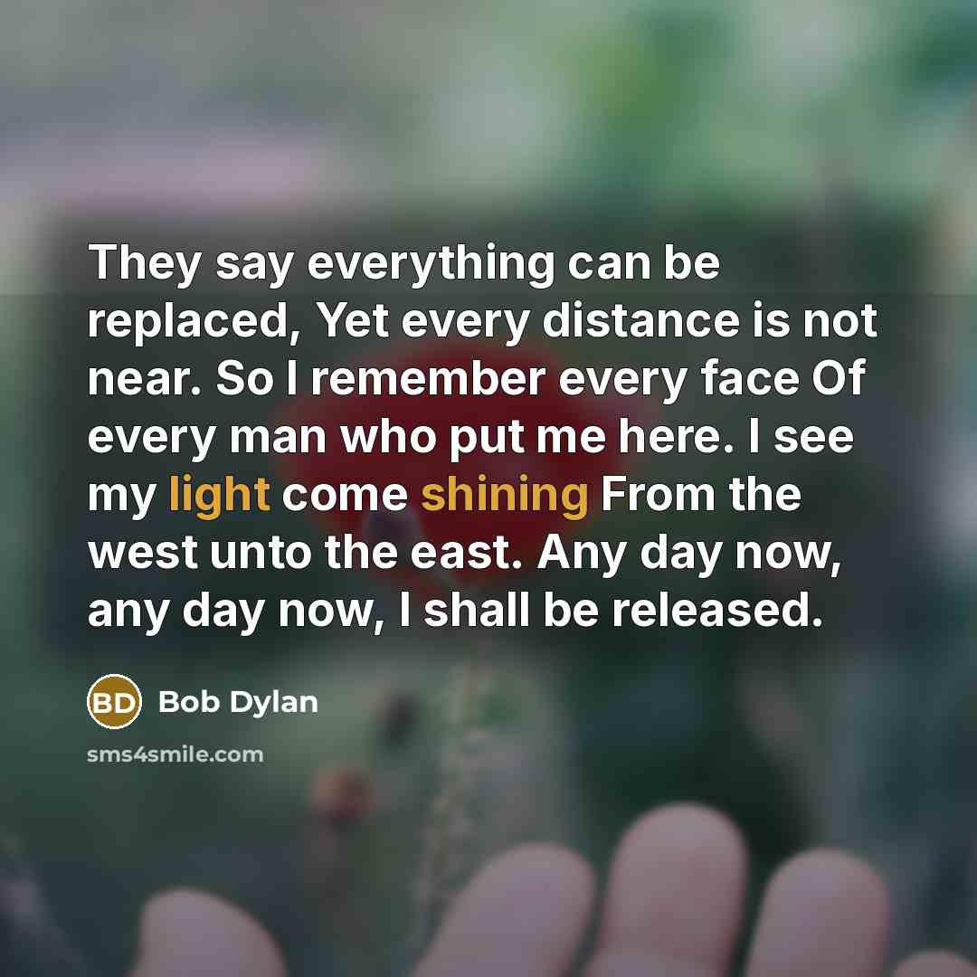 “They say everything can be replaced, Yet every distance is not near. So I remember every face Of every man who put me here. I see my light come shining From the west unto the east. Any day now, any day now, I shall be released.” quote by Bob Dylan