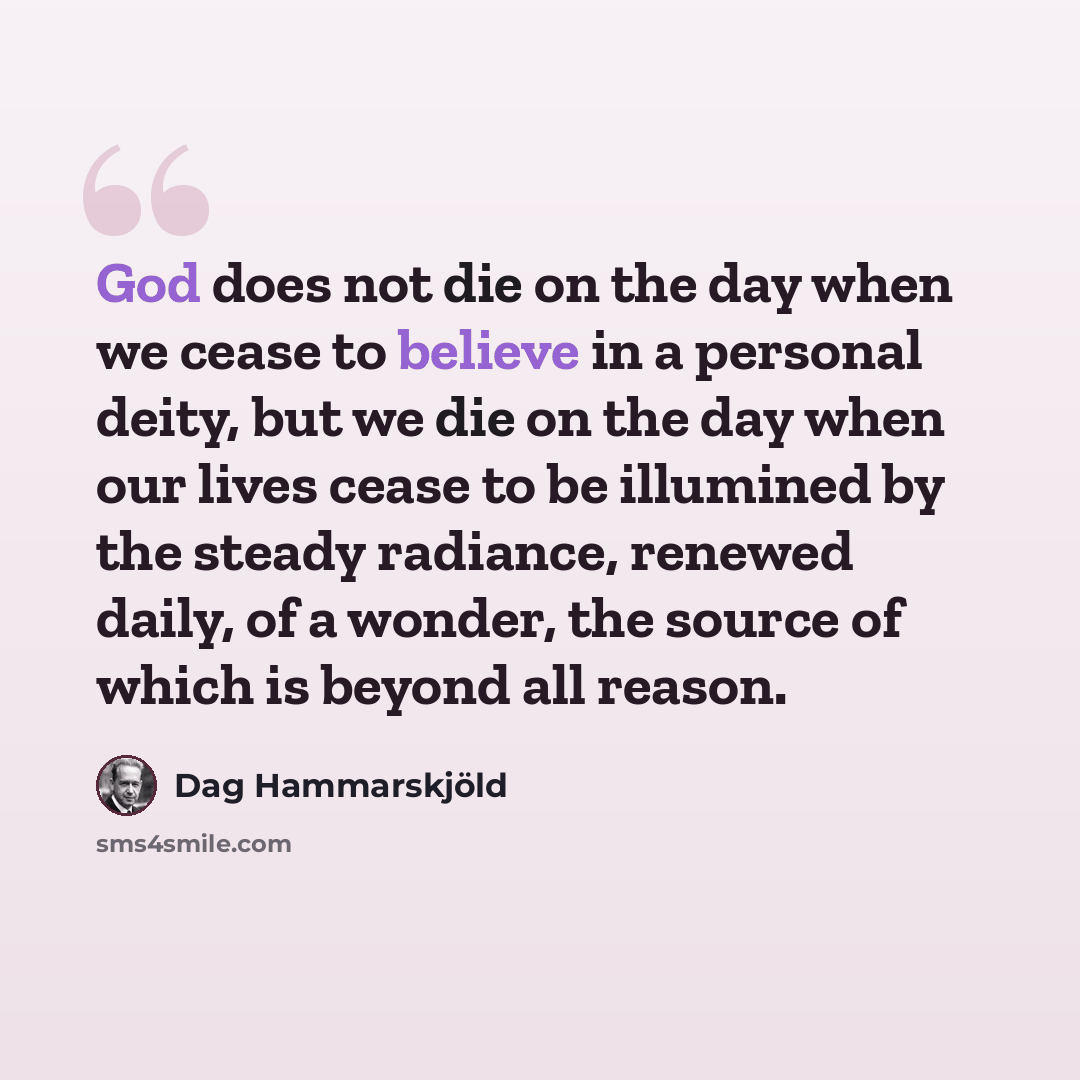 “God does not die on the day when we cease to believe in a personal deity, but we die on the day when our lives cease to be illumined by the steady radiance, renewed daily, of a wonder, the source of which is beyond all reason.” quote by Dag Hammarskjold