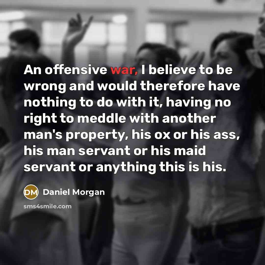 “An offensive war, I believe to be wrong and would therefore have nothing to do with it, having no right to meddle with another man's property, his ox or his ass, his man servant or his maid servant or anything this is his.” quote by Daniel Morgan