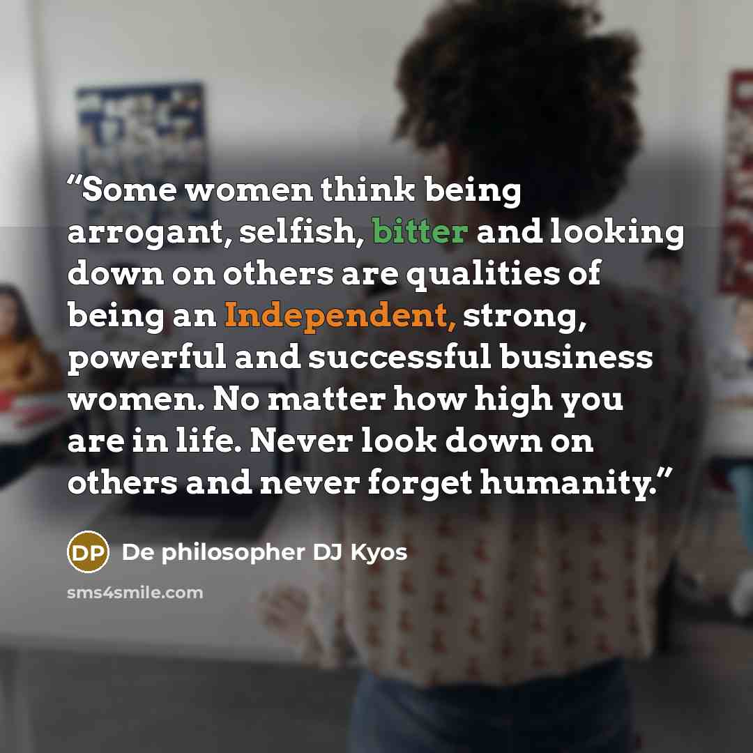 “Some women think being arrogant, selfish, bitter and looking down on others are qualities of being an Independent, strong, powerful and successful business women. No matter how high you are in life. Never look down on others and never forget humanity.” quote by De philosopher DJ Kyos