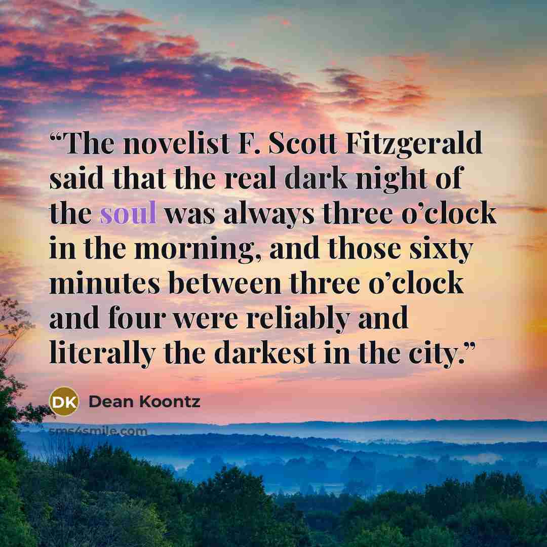 “The novelist F. Scott Fitzgerald said that the real dark night of the soul was always three o’clock in the morning, and those sixty minutes between three o’clock and four were reliably and literally the darkest in the city.” quote by Dean Koontz