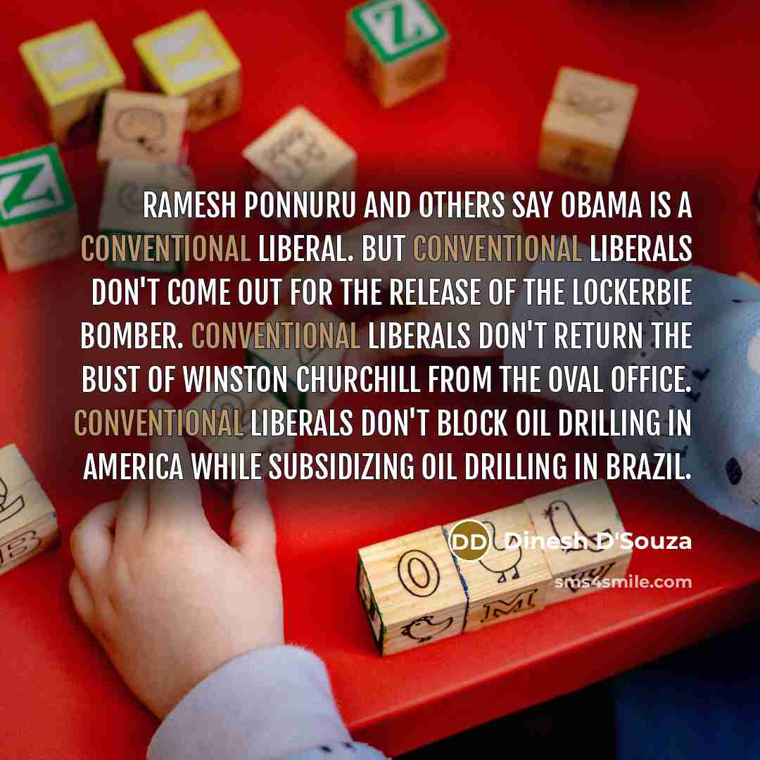 “Ramesh Ponnuru and others say Obama is a conventional liberal. But conventional liberals don't come out for the release of the Lockerbie bomber. Conventional liberals don't return the bust of Winston Churchill from the Oval Office. Conventional liberals don't block oil drilling in America while…” quote by Dinesh D'Souza