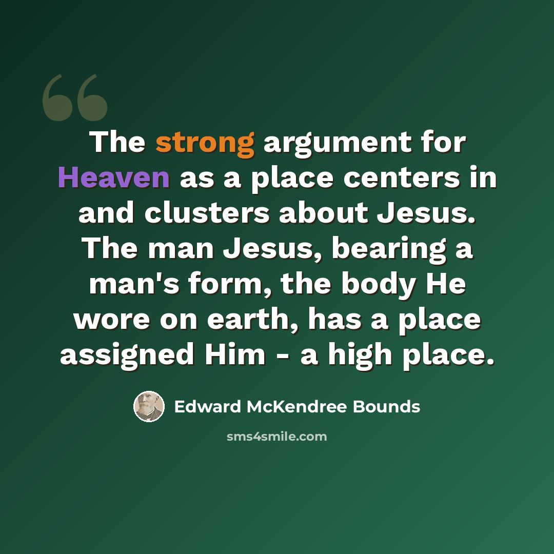 “The strong argument for Heaven as a place centers in and clusters about Jesus. The man Jesus, bearing a man's form, the body He wore on earth, has a place assigned Him - a high place.” quote by Edward McKendree Bounds
