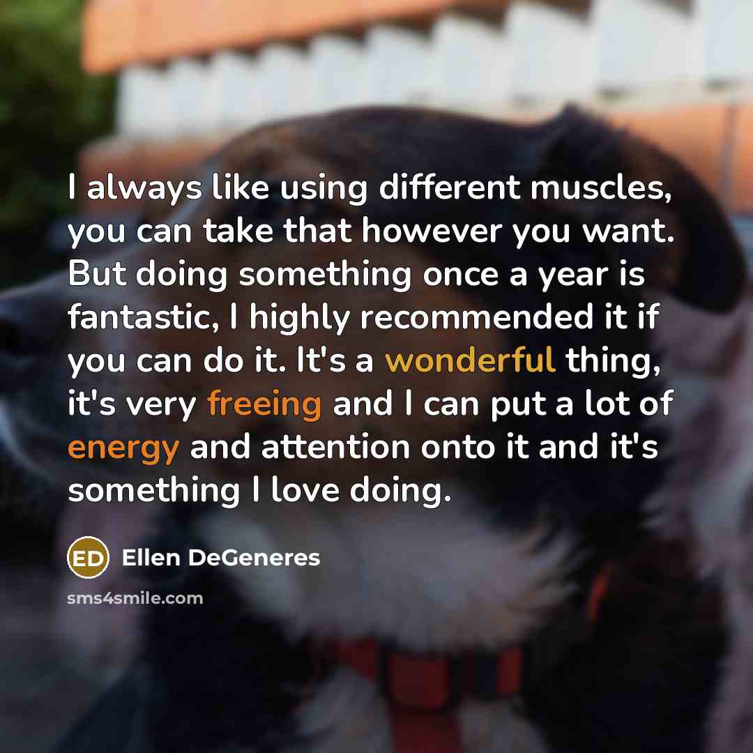 “I always like using different muscles, you can take that however you want. But doing something once a year is fantastic, I highly recommended it if you can do it. It's a wonderful thing, it's very freeing and I can put a lot of energy and attention onto it and it's something I love doing.” quote by Ellen DeGeneres