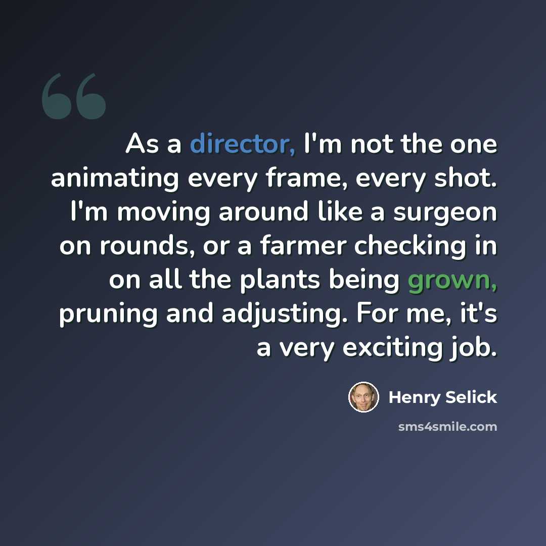 “As a director, I'm not the one animating every frame, every shot. I'm moving around like a surgeon on rounds, or a farmer checking in on all the plants being grown, pruning and adjusting. For me, it's a very exciting job.” quote by Henry Selick