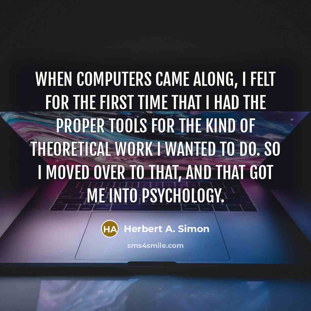 “When computers came along, I felt for the first time that I had the proper tools for the kind of theoretical work I wanted to do. So I moved over to that, and that got me into psychology.” quote by Herbert A. Simon