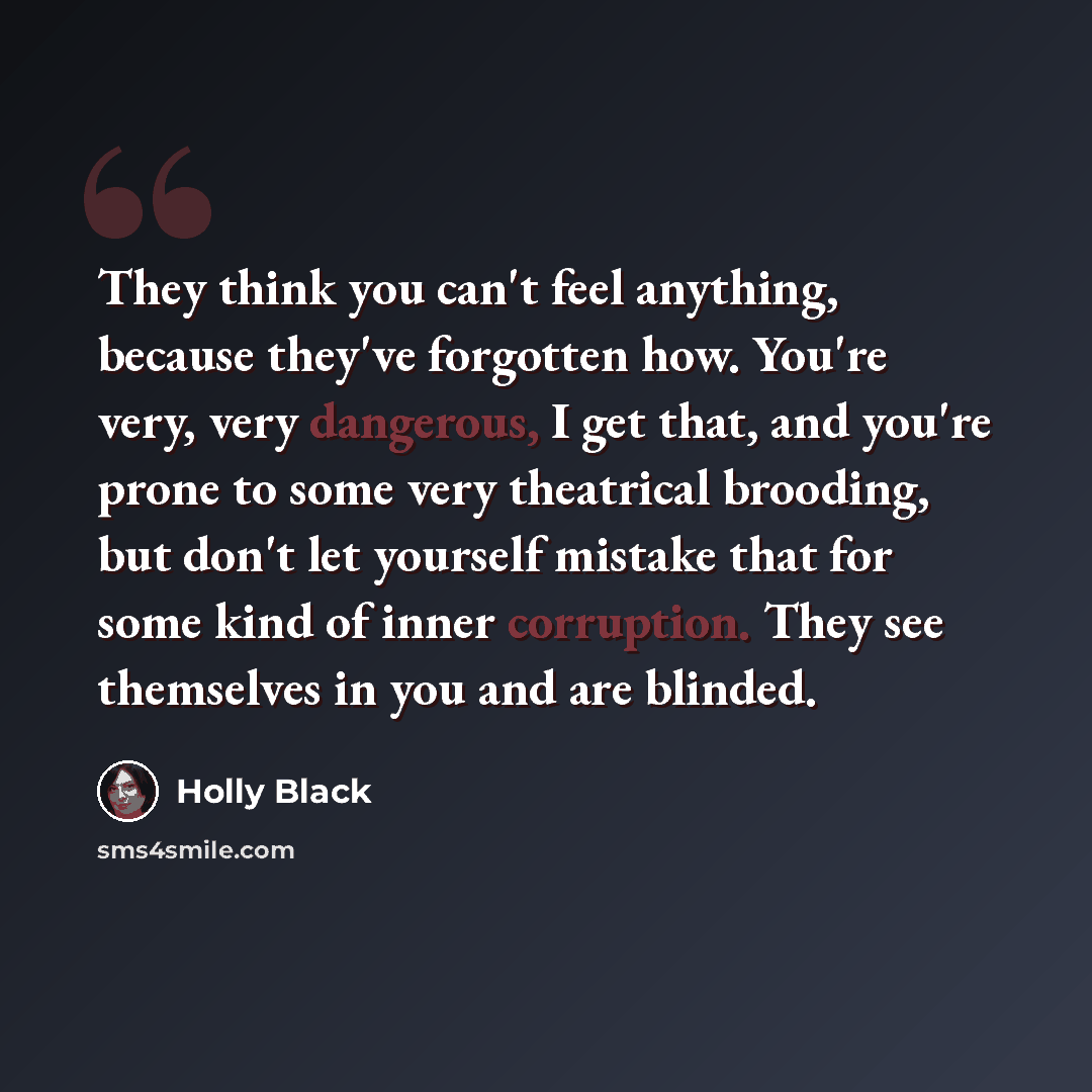 “They think you can't feel anything, because they've forgotten how. You're very, very dangerous, I get that, and you're prone to some very theatrical brooding, but don't let yourself mistake that for some kind of inner corruption. They see themselves in you and are blinded.” quote by Holly Black