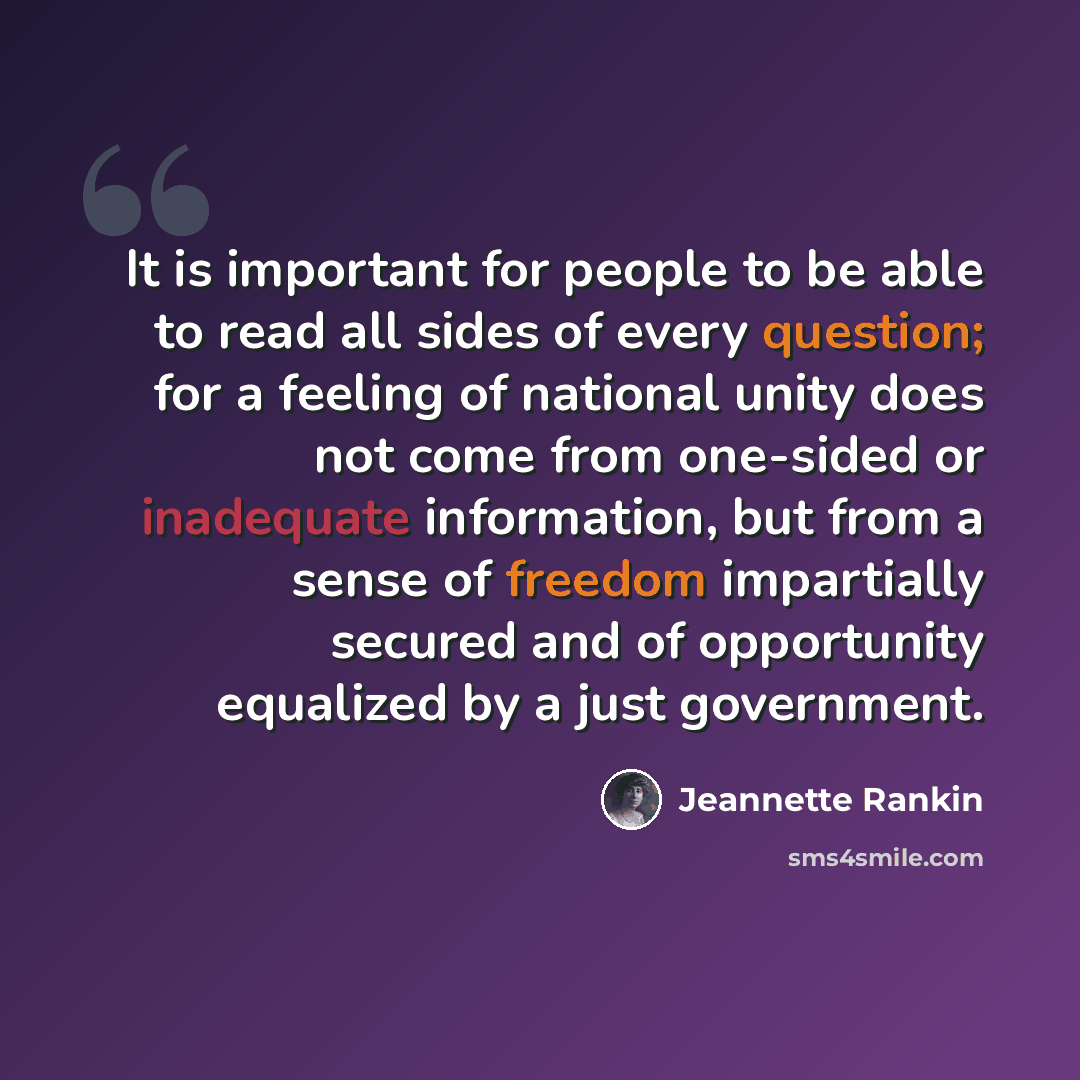 “It is important for people to be able to read all sides of every question; for a feeling of national unity does not come from one-sided or inadequate information, but from a sense of freedom impartially secured and of opportunity equalized by a just government.” quote by Jeannette Rankin