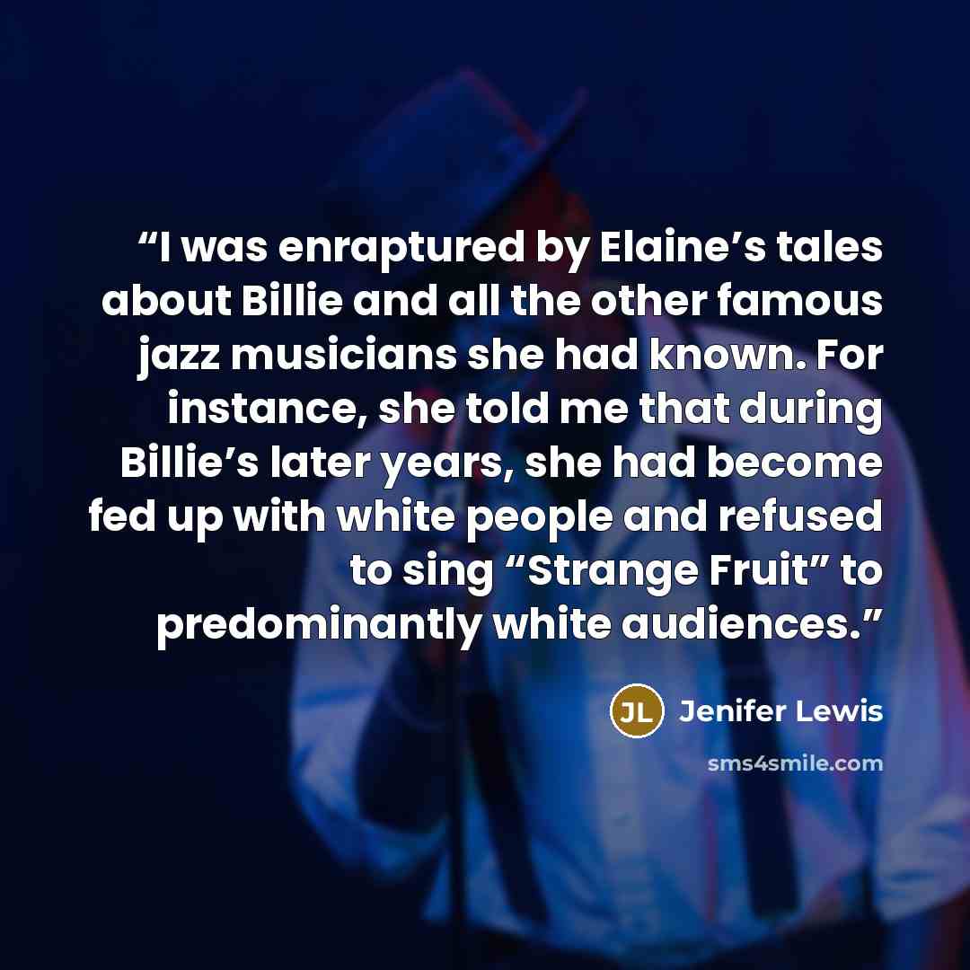 “I was enraptured by Elaine’s tales about Billie and all the other famous jazz musicians she had known. For instance, she told me that during Billie’s later years, she had become fed up with white people and refused to sing “Strange Fruit” to predominantly white audiences.” quote by Jenifer Lewis