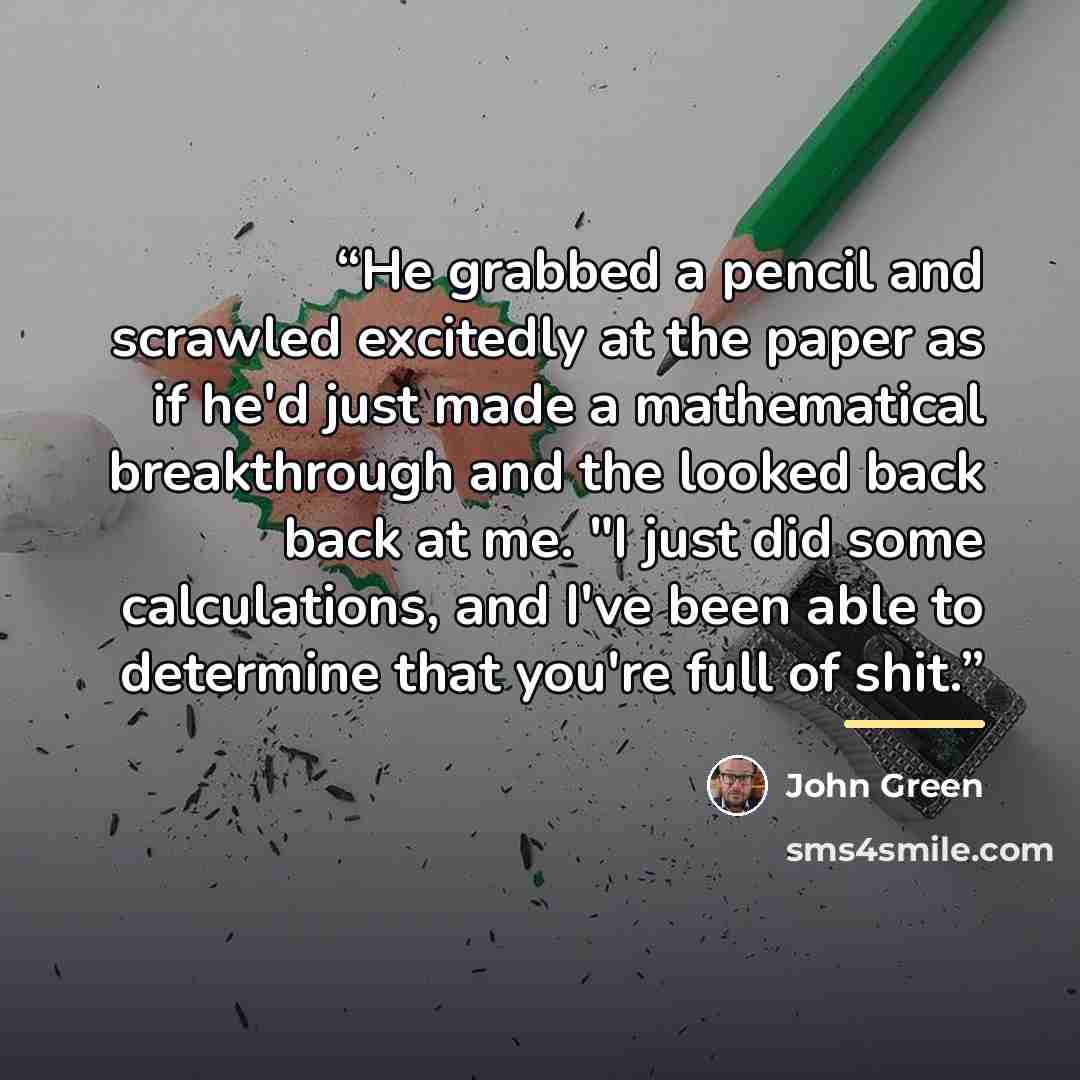 “He grabbed a pencil and scrawled excitedly at the paper as if he'd just made a mathematical breakthrough and the looked back back at me. "I just did some calculations, and I've been able to determine that you're full of shit.” quote by John Green
