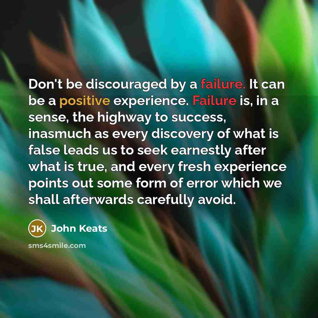 “Don't be discouraged by a failure. It can be a positive experience. Failure is, in a sense, the highway to success, inasmuch as every discovery of what is false leads us to seek earnestly after what is true, and every fresh experience points out some form of error which we shall afterwards…” quote by John Keats